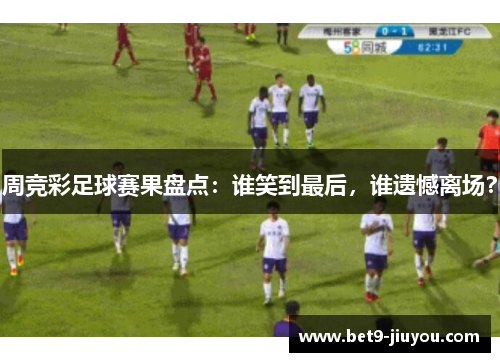 周竞彩足球赛果盘点：谁笑到最后，谁遗憾离场？