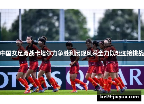 中国女足勇战卡塔尔力争胜利展现风采全力以赴迎接挑战